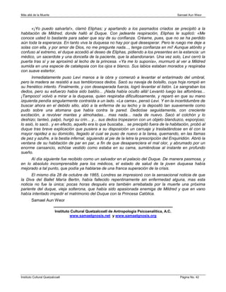 Más allá de la Muerte                                                                                                       Samael Aun Weor



      «¡Yo puedo salvarla!», clamó Eliphas; y apartando a los pasmados criados se precipitó a la
habitación de Mildred, donde halló al Duque. Con jadeante respiración, Eliphas le suplicó: «Me
conoce usted lo bastante para saber que soy de su confianza. Créame, pues, que no se ha perdido
aún toda la esperanza. En tanto viva la duquesa no hay por qué desesperar. Pero le ruego me deje a
solas con ella, y por amor de Dios, no me pregunte nada..., tenga confianza en mí! Aunque atónito y
confuso al extremo, el duque accedió al deseo de Eliphas, pidiendo a los presentes en la estancia: un
médico, un sacerdote y una doncella de la paciente, que la abandonaran. Una vez solo, Levi cerró la
puerta tras sí y se aproximó al lecho de la princesa. «Ya me lo suponía», murmuró al ver a Mildred
sumida en una especie de catalepsia con los ojos e blanco. Sus labios estaban morados y respiraba
con suave estertor.
      Inmediatamente puso Levi manos a la obra y comenzó a levantar el entarimado del umbral,
pero la madera se resistió a sus temblorosos dedos. Sacó su navaja de bolsillo, cuya hoja rompió en
su frenético intento. Finalmente, y con desesperada fuerza, logró levantar el listón. Le sangraban los
dedos, pero su esfuerzo había sido baldío... ¡Nada había oculto allá! Levantó luego las alfombras...
¡Tampoco! volvió a mirar a la duquesa, quien respiraba dificultosamente, y reparó en que su mano
izquierda pendía singularmente contraída a un lado. «La cama», pensó Levi. Y en la incertidumbre de
buscar ahora en el debido sitio, alzó a la enferma de su lecho y la depositó tan suavemente como
pudo sobre una atomana que había contra la pared. Dedicóse seguidamente, con creciente
excitación, a revolver mantas y almohadas... mas nada... nada de nuevo. Sacó el colchón y lo
deshizo; tanteó, palpó, hurgó su crin... y... sus dedos tropezaron con un objeto blanduzco, esponjoso;
lo asió, lo sacó.. y en efecto, aquello era lo que buscaba... se precipitó fuera de la habitación, probó al
duque tras breve explicación que pusiera a su disposición un carruaje y trasladándose en él con la
mayor rapidez a su domicilio, llegado al cual se puso de nuevo a la tarea, quemando, en las llamas
de pez y azufre, a la bestia infernal, siguiendo al pie de la letra la prescripción del Enquiridión. Abrió la
ventana de su habitación de par en par, a fin de que desapareciera el mal olor, y abrumado por un
enorme cansancio, echóse vestido como estaba en su cama, sumiéndose al instante en profundo
sueño.
     Al día siguiente fue recibido como un salvador en el palacio del Duque. De manera pasmosa, y
en lo absoluto incomprensible para los médicos, el estado de salud de la joven duquesa había
mejorado a tal punto, que podía ya hablarse de una franca superación de la crisis.
      El mismo día 28 de octubre de 1865, Londres se impresionó con la sensacional noticia de que
la Diva del Ballet María Bertin, había fallecido repentinamente sin enfermedad alguna, mas esta
noticia no fue la única; pocas horas después era también arrebatada por la muerte una próxima
pariente del duque, vieja solterona, que había sido apasionada enemiga de Mildred y que en vano
había intentado impedir el matrimonio del Duque con la Princesa Católica.
        Samael Aun Weor
                         ------------------------------------------------------------------------------------------------
                          Instituto Cultural Quetzalcoatl de Antropología Psicoanalítica, A.C.
                                      www.samaelgnosis.net y www.samaelgnosis.org




Instituto Cultural Quetzalcoatl                                                                                              Página No. 42
 