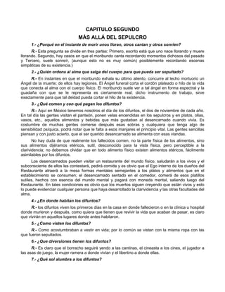 CAPITULO SEGUNDO
                                MÁS ALLÁ DEL SEPULCRO
     1.- ¿Porqué en el instante de morir unos lloran, otros cantan y otros sonríen?
      R.- Esta pregunta se divide en tres partes: Primero, escrito está que uno nace llorando y muere
llorando. Segundo, hay casos en que el moribundo canta recordando momentos dichosos del pasado
y Tercero, suele sonreír, (aunque esto no es muy común) posiblemente recordando escenas
simpáticas de su existencia.)
     2.- ¿Quién ordena al alma que salga del cuerpo para que pueda ser sepultado?
     R.- En instantes en que el moribundo exhala su último aliento, concurre al lecho mortuorio un
Ángel de la muerte; de ellos hay legiones. El Ángel funeral corta el cordón plateado o hilo de la vida
que conecta al alma con el cuerpo físico. El moribundo suele ver a tal ángel en forma espectral y la
guadaña con que se le representa es ciertamente real; dicho instrumento de trabajo, sirve
exactamente para que tal deidad pueda cortar el hilo de la existencia.
     3.- ¿Qué comen y con qué pagan los difuntos?
      R.- Aquí en México tenemos nosotros el día de los difuntos, el dos de noviembre de cada año.
En tal día las gentes visitan el panteón, ponen velas encendidas en los sepulcros y en platos, ollas,
vasos, etc., aquellos alimentos y bebidas que más gustaban al desencarnado cuando vivía. Es
costumbre de muchas gentes comerse después esas sobras y cualquiera que tenga algo de
sensibilidad psíquica, podrá notar que le falta a esos manjares el principio vital. Las gentes sencillas
piensan y con justo acierto, que el ser querido desencarnado se alimenta con esas viandas.
       No hay duda de que realmente los fallecidos comen, no la parte física de los alimentos, sino
sus alimentos dijéramos etéricos, sutil, desconocido para la vista física, pero perceptible a la
clarividencia; no debemos olvidar que en todo alimento físico existen alimentos etéricos, fácilmente
asimilables por los difuntos.
      Los desencarnados pueden visitar un restaurante del mundo físico, saludarán a los vivos y el
subconsciente de ellos les contestará, pedirá comida y es obvio que el Ego interno de los dueños del
Restaurante atraerá a la mesa formas mentales semejantes a los platos y alimentos que en el
establecimiento se consumen; el desencarnado sentado en el comedor, comerá de esos platillos
sutiles, hechos con esencia del mundo mental y pagará con moneda mental, saliendo luego del
Restaurante. En tales condiciones es obvio que los muertos siguen creyendo que están vivos y esto
lo puede evidenciar cualquier persona que haya desarrollado la clarividencia y las otras facultades del
alma.
     4.- ¿En donde habitan los difuntos?
      R.- los difuntos viven los primeros días en la casa en donde fallecieron o en la clínica u hospital
donde murieron y después, como quiera que tienen que revivir la vida que acaban de pasar, es claro
que vivirán en aquellos lugares donde antes habitaron.
     5.- ¿Como visten los difuntos?
      R.- Como acostumbraban a vestir en vida; por lo común se visten con la misma ropa con las
que fueron sepultados.
     6.- ¿Que diversiones tienen los difuntos?
      R.- Es claro que el borracho seguirá yendo a las cantinas, el cineasta a los cines, el jugador a
las asas de juego, la mujer ramera a donde vivían y el libertino a donde ellas.
     7.- ¿Qué sol alumbra a los difuntos?
 