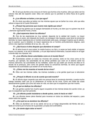 Más allá de la Muerte                                                                 Samael Aun Weor



      R.- El sol que alumbra a los vivos es el mismo que ilumina a los muertos, sólo que estos ven los
colores más allá del espectro solar. Ellos ven colores que no perciben la retina física de la gente
mortal.
         8.- ¿Los difuntos se bañan y con que agua?
       R.- Es obvio que ellos se bañan con las mismas aguas que se bañan los vivos, sólo que ellos
utilizan el agua de la Cuarta Dimensión.
         9.- ¿Porqué hay personas que mueren más rápido que otras?
     R.- Porque hay gentes que se apegan demasiado al mundo y es claro que no quieren irse de él
y demoran agonizando horas y horas.
         10.- ¿Qué esperanza tienen los difuntos?
      R.- Eso de las esperanzas es muy variado; depende de la calidad del muerto. La mayor
esperanza de un avaro, aún después de muerto, es conseguir más riquezas, pues tiene la conciencia
dormida; la mayor esperanza de un hombre enamorado será pues, conseguir mujeres que le adoren,
que lo quieran, que lo idolatren; la mayor esperanza de un hombre profundamente religioso, será
entrar a las regiones inefables de la luz, etc., etc., etc.
         11.- ¿Qué busca el alma después que abandona el cuerpo?
     R.- El alma busca lo que quiere; la madre busca a su hijo y a veces se hará visible; el esposo
busca a su esposa, si es que la adoraba, y el que deja tesoros enterrados, buscará estos en el lugar
a donde dejó sus riquezas, etc.
         12.- ¿Los difuntos tienen autoridades como en el mundo físico?
     R.- Autoridades existen en todos los rincones del universo, tanto en los vivos como en los
muertos, por ejemplo, las autoridades de las almas perdidas que viven en el abismo serán los
mismos demonios; las autoridades de los inefables, serán los que estén por encima de ellos en la
escala de la jerarquía, pero como las gentes tienen la conciencia dormida, es obvio que siguen
respetando las autoridades que existen en el mundo físico.
         13.- ¿Cómo ven los muertos al mundo de los vivos?
         R.- Ellos ven las mismas calles, las mismas ciudades y a las gentes igual que si estuvieran
vivos.
         14.- ¿Porqué el difunto no se da cuenta que está muerto?
      R.- El difunto sigue creyendo que está vivo porque tiene la conciencia dormida y cuesta mucho
trabajo hacerles creer que ya no pertenecen al mundo de los vivos. Como ven todas las cosas
absolutamente iguales que como las veían en vida, es claro que no sospechan que han muerto.
         15.-¿A qué se dedican los difuntos?
     R.- Las gentes cuando han muerto siguen ocupados en las mismas tareas de cuando vivían, ya
que no sospechan que han perecido.
         16.- ¿Un difunto puede trasladarse a donde quiera, como lo hacía en vida?
       R.- Los difuntos tienen plena libertad para moverse en todos los ámbitos del espacio y para
visitar todos los lugares.
         17.- ¿Con qué luz se alumbran los difuntos?
       R.- Ellos se alumbran con la luz astral; tal luz es un fuego desprendido del Nimbo del sol y
fijado en la tierra por la fuerza de la gravedad y el peso de la atmósfera.
         18.- ¿Se siente algún dolor al morir?


Instituto Cultural Quetzalcoatl                                                          Página No. 6
 