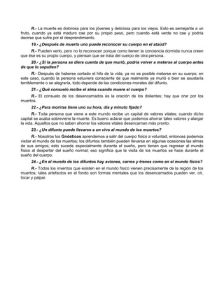 R.- La muerte es dolorosa para los jóvenes y deliciosa para los viejos. Esto es semejante a un
fruto, cuando ya está maduro cae por su propio peso, pero cuando está verde no cae y podría
decirse que sufre por el desprendimiento.
     19.- ¿Después de muerto uno puede reconocer su cuerpo en el ataúd?
     R.- Pueden verlo, pero no lo reconocen porque como tienen la conciencia dormida nunca creen
que ése es su propio cuerpo, y piensan que se trata del cuerpo de otra persona.
     20.- ¿Si la persona se diera cuenta de que murió, podría volver a meterse al cuerpo antes
de que lo sepulten?
       R.- Después de haberse cortado el hilo de la vida, ya no es posible meterse en su cuerpo; en
este caso, cuando la persona estuviera consciente de que realmente ya murió o bien se asustaría
terriblemente o se alegraría, todo depende de las condiciones morales del difunto.
     21.- ¿Qué consuelo recibe el alma cuando muere el cuerpo?
     R.- El consuelo de los desencarnados es la oración de los dolientes; hay que orar por los
muertos.
     22.- ¿Para morirse tiene uno su hora, día y minuto fijado?
      R.- Toda persona que viene a este mundo recibe un capital de valores vitales; cuando dicho
capital se acaba sobreviene la muerte. Es bueno aclarar que podemos ahorrar tales valores y alargar
la vida. Aquellos que no saben ahorrar los valores vitales desencarnan más pronto.
     23.- ¿Un difunto puede llevarse a un vivo al mundo de los muertos?
       R.- Nosotros los Gnósticos aprendemos a salir del cuerpo físico a voluntad, entonces podemos
visitar el mundo de los muertos; los difuntos también pueden llevarse en algunas ocasiones las almas
de sus amigos; esto sucede especialmente durante el sueño, pero tienen que regresar al mundo
físico al despertar del sueño normal; eso significa que la visita de los muertos se hace durante el
sueño del cuerpo.
     24.- ¿En el mundo de los difuntos hay aviones, carros y trenes como en el mundo físico?
      R.- Todos los inventos que existen en el mundo físico vienen precisamente de la región de los
muertos; tales artefactos en el fondo son formas mentales que los desencarnados pueden ver, oír,
tocar y palpar.
 