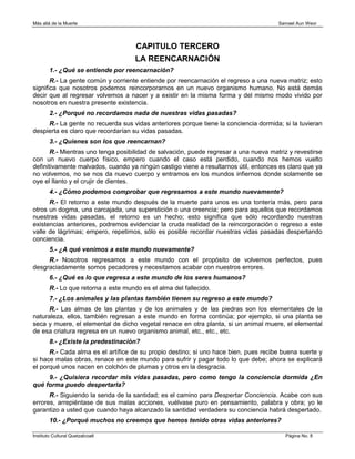 Más allá de la Muerte                                                                 Samael Aun Weor




                                      CAPITULO TERCERO
                                      LA REENCARNACIÓN
        1.- ¿Qué se entiende por reencarnación?
       R.- La gente común y corriente entiende por reencarnación el regreso a una nueva matriz; esto
significa que nosotros podemos reincorporarnos en un nuevo organismo humano. No está demás
decir que al regresar volvemos a nacer y a existir en la misma forma y del mismo modo vivido por
nosotros en nuestra presente existencia.
        2.- ¿Porqué no recordamos nada de nuestras vidas pasadas?
     R.- La gente no recuerda sus vidas anteriores porque tiene la conciencia dormida; si la tuvieran
despierta es claro que recordarían su vidas pasadas.
        3.- ¿Quienes son los que reencarnan?
       R.- Mientras uno tenga posibilidad de salvación, puede regresar a una nueva matriz y revestirse
con un nuevo cuerpo físico, empero cuando el caso está perdido, cuando nos hemos vuelto
definitivamente malvados, cuando ya ningún castigo viene a resultarnos útil, entonces es claro que ya
no volvemos, no se nos da nuevo cuerpo y entramos en los mundos infiernos donde solamente se
oye el llanto y el crujir de dientes.
        4.- ¿Cómo podemos comprobar que regresamos a este mundo nuevamente?
      R.- El retorno a este mundo después de la muerte para unos es una tontería más, pero para
otros un dogma, una carcajada, una superstición o una creencia; pero para aquellos que recordamos
nuestras vidas pasadas, el retorno es un hecho; esto significa que sólo recordando nuestras
existencias anteriores, podremos evidenciar la cruda realidad de la reincorporación o regreso a este
valle de lágrimas; empero, repetimos, sólo es posible recordar nuestras vidas pasadas despertando
conciencia.
        5.- ¿A qué venimos a este mundo nuevamente?
     R.- Nosotros regresamos a este mundo con el propósito de volvernos perfectos, pues
desgraciadamente somos pecadores y necesitamos acabar con nuestros errores.
        6.- ¿Qué es lo que regresa a este mundo de los seres humanos?
        R.- Lo que retorna a este mundo es el alma del fallecido.
        7.- ¿Los animales y las plantas también tienen su regreso a este mundo?
      R.- Las almas de las plantas y de los animales y de las piedras son los elementales de la
naturaleza, ellos, también regresan a este mundo en forma continúa; por ejemplo, si una planta se
seca y muere, el elemental de dicho vegetal renace en otra planta, si un animal muere, el elemental
de esa criatura regresa en un nuevo organismo animal, etc., etc., etc.
        8.- ¿Existe la predestinación?
      R.- Cada alma es el artífice de su propio destino; si uno hace bien, pues recibe buena suerte y
si hace malas obras, renace en este mundo para sufrir y pagar todo lo que debe; ahora se explicará
el porqué unos nacen en colchón de plumas y otros en la desgracia.
     9.- ¿Quisiera recordar mis vidas pasadas, pero como tengo la conciencia dormida ¿En
qué forma puedo despertarla?
      R.- Siguiendo la senda de la santidad; es el camino para Despertar Conciencia. Acabe con sus
errores, arrepiéntase de sus malas acciones, vuélvase puro en pensamiento, palabra y obra; yo le
garantizo a usted que cuando haya alcanzado la santidad verdadera su conciencia habrá despertado.
        10.- ¿Porqué muchos no creemos que hemos tenido otras vidas anteriores?

Instituto Cultural Quetzalcoatl                                                          Página No. 8
 