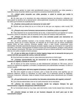 R.- Algunas gentes no creen esto sencillamente porque no recuerdan sus vidas pasadas y
realmente no las recuerdan debido a que tienen la conciencia totalmente dormida.
     11.- ¿Usted señor recuerda sus vidas pasadas, a usted le consta que existe la
reencarnación?
       R.- Es claro que si no recordara mis vidas anteriores tampoco me atrevería a defender con
tanta pasión la doctrina de la reencarnación; afortunadamente recuerdo con entera exactitud todas
las vidas que he tenido en el planeta tierra.
        12.- ¿Cuántas veces puede uno reencarnar en esta vida?
     R.- Escrito está con letras de oro en el libro de la vida que uno regresa a este mundo 108
veces.
        13.- ¿Porqué unos seres humanos reencarnamos en hombres y otros en mujeres?
     R.- Todo depende de los acontecimientos de la vida, a veces tenemos que regresar en cuerpo
femenino y otras en masculino; esto de acuerdo con los actos de nuestras vidas anteriores.
     14.- ¿Porqué se dice que si tratamos mal a los animales puede uno reencarnar en
caballo, perro o gato?
      R.- Las almas perdidas ingresan a los mundos infiernos; allí, como dicen las sagradas
escrituras, pasan por la muerte segunda; es después de tal muerte que las almas condenadas
quedan libres de toda mancha; entonces pueden volver a este mundo, evolucionan como
elementales minerales ascendiendo después al estado vegetal, luego se reincorporan en organismos
animales y más tarde, reconquistarán el estado humano que otrora perdieron; al llegar a esas alturas
se les asignan nuevamente 108 vidas, con el propósito de que se vuelvan perfectos; mas si fracasan
otra vez, se vuelve a repetir el mismo proceso.
    15.- ¿A que se debe que al estar en ciertos lugares tenga uno la sensación de que ya lo
conoce tan bien que puede dar santo y seña del mismo?
        R.- Ese fenómeno se debe a que en vidas anteriores estuvimos en dicho lugar.
     16.- ¿Cuántas oportunidades hay de reencarnar en ser humano, cuantas en animal,
cuantas en vegetal y cuantas en mineral?
      R.- El retorno en los seres humanos ya está debidamente calculado en 108 veces; pero el
retorno en organismos vegetales o animales o simplemente como elementales minerales, no tiene un
número exacto.
        17.- ¿Es posible pasar del reino vegetal al humano, o del animal al mineral?
     R.- Del reino vegetal se pasa al humano, pero a través del animal, esto significa que no
podemos saltarnos porque la naturaleza no hace saltos. Si el elemental animal se degenera,
entonces involuciona, retrocede, hasta el estado mineral pasando antes naturalmente por el estado
vegetal.
        18.- ¿En qué dimensión se encuentran los llamados elementales del vegetal y mineral?
        R.- Las criaturas elementales viven en la cuarta dimensión de la naturaleza.
     19.- ¿Somos los mismos seres humanos desde los antiguos tiempos los que
reencarnamos o algunos desaparecen definitivamente?
        R.- La humanidad actual es muy vieja; está retornando a este mundo desde hace millones de
años.
    20.- ¿Cuánto tiempo se tarda un ser humano después de morir para que le den
nuevamente cuerpo?
 