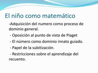 El niño como matemático
-Adquisición del numero como proceso de
dominio general.
- Oposición al punto de vista de Piaget
- El número como dominio innato guiado.
- Papel de la subitización.
- Restricciones sobre el aprendizaje del
recuento.
 