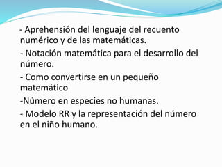 - Aprehensión del lenguaje del recuento
numérico y de las matemáticas.
- Notación matemática para el desarrollo del
número.
- Como convertirse en un pequeño
matemático
-Número en especies no humanas.
- Modelo RR y la representación del número
en el niño humano.
 