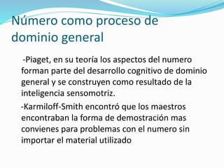 Número como proceso de
dominio general
-Piaget, en su teoría los aspectos del numero
forman parte del desarrollo cognitivo de dominio
general y se construyen como resultado de la
inteligencia sensomotriz.
-Karmiloff-Smith encontró que los maestros
encontraban la forma de demostración mas
convienes para problemas con el numero sin
importar el material utilizado
 
