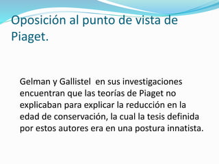 Oposición al punto de vista de
Piaget.
Gelman y Gallistel en sus investigaciones
encuentran que las teorías de Piaget no
explicaban para explicar la reducción en la
edad de conservación, la cual la tesis definida
por estos autores era en una postura innatista.
 