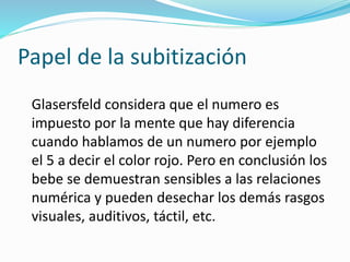Papel de la subitización
Glasersfeld considera que el numero es
impuesto por la mente que hay diferencia
cuando hablamos de un numero por ejemplo
el 5 a decir el color rojo. Pero en conclusión los
bebe se demuestran sensibles a las relaciones
numérica y pueden desechar los demás rasgos
visuales, auditivos, táctil, etc.
 