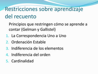 Restricciones sobre aprendizaje
del recuento
Principios que restringen cómo se aprende a
contar (Gelman y Gallistel)
1. La Correspondencia Uno a Uno
2. Ordenación Estable
3. Indiferencia de los elementos
4. Indiferencia del orden
5. Cardinalidad
 