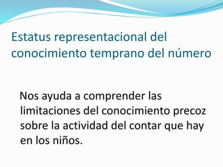 Estatus representacional del
conocimiento temprano del número
Nos ayuda a comprender las
limitaciones del conocimiento precoz
sobre la actividad del contar que hay
en los niños.
 