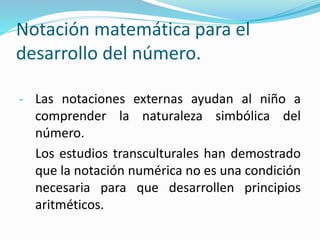 Notación matemática para el
desarrollo del número.
- Las notaciones externas ayudan al niño a
comprender la naturaleza simbólica del
número.
Los estudios transculturales han demostrado
que la notación numérica no es una condición
necesaria para que desarrollen principios
aritméticos.
 