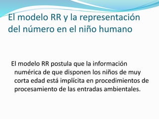 El modelo RR y la representación
del número en el niño humano
El modelo RR postula que la información
numérica de que disponen los niños de muy
corta edad está implícita en procedimientos de
procesamiento de las entradas ambientales.
 