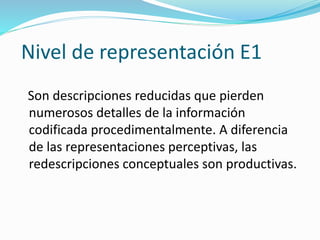 Nivel de representación E1
Son descripciones reducidas que pierden
numerosos detalles de la información
codificada procedimentalmente. A diferencia
de las representaciones perceptivas, las
redescripciones conceptuales son productivas.
 