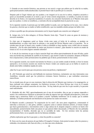 18
3- Estando en una reunión Gnóstica, una persona se me acercó a rogar que pidiera por la salud de su madre,
quién prácticamente estaba desahuciada; le prometí hacer todo lo posible por su curación.
Después pedí al Ángel Adonai que me ayudara y me imaginé en la casa de la señora, simpática ancianita a
quien yo encontraba acostada en su lecho y que al verme sonreía alegremente, se sentaba y le ponía mi mano
derecha en la frente y mi izquierda tocándome el corazón; me concentré fuertemente en el Maestro Jesús para
que me ayudara; vi cómo se restablecía, y sonriente ella me acompañaba hasta la puerta de su casa.
En la siguiente reunión, la persona que me había pedido la ayuda, casi con lágrimas en los ojos, vino a darme
las gracias y decirme que su madre se había restablecido y que me mandaba saludos porque me había visto.
¿Cómo es posible que dos personas únicamente con fe, hayan logrado una curación casi milagrosa?
R. Amigo mío, la fe obra milagros; el Divino Maestro Jesús dijo: "Tened fe como un grano de mostaza y
moveréis montañas.
Es claro que al imaginarse usted en forma vívida estar junto al lecho de la enferma, se produjo un
desdoblamiento; su alma viajó hacia la enferma y con ayuda del Divino Maestro sanó a la paciente. No se
extrañe pues de que lo hayan visto; cuando el alma se desdobla se hace muchas veces visible aún en remotas
distancias. ¿No ha oído usted hablar de santos que hicieron lo mismo?, ¿Que durante la oración en estado de
éxtasis se les vio en otros lugares sanando enfermos?
4- A otra de las reuniones en que se hacía curación llegó una señora aproximadamente de unos 60 años, quién
traía una herida muy profunda de cuchillo en los brazos y que mostró a todos los asistentes; después el Maestro
hizo conjuraciones y todos pronunciamos las palabras que él decía; posteriormente la hizo sentar.
En la siguiente reunión, nos mostró nuevamente los brazos y ya casi estaba curada la herida; se hizo la misma
operación y en la tercera ocasión nos mostró los brazos viendo con sorpresa que ya no había ni cicatriz en
donde antes había verdaderas tajadas de carne.
¿Qué fue lo que ocurrió para que esta persona curara tan perfecta y rápidamente?
R. ¡Ah! Entiendo que usted me está hablando de reuniones Gnósticas; ciertamente son muy interesantes esas
Asambleas; recuerde usted que los primitivos cristianos fueron Gnósticos y que realizaban curaciones
maravillosas.
No se extrañe pues de que en esas reuniones, bajo la dirección del Maestro que instruye a la congregación, se
haya realizado otro milagro semejante; los Gnósticos invocan a los Seres Divinos que viven en el mundo
invisible para que realicen curaciones de esta clase. No hay duda de que esto fue lo que sucedió y la paciente
sanó radicalmente.
5- Alrededor del año 1962, aproximadamente por el mes de noviembre, días en que yo apenas empezaba a
asistir a las conferencias Gnósticas se presentó un señor de aspecto raro que reflejaba preocupación y tenía una
mirada vaga y misteriosa; Pidió se le ayudara a sacarle "entidades tenebrosas" de su cuerpo, que le estaban
dañando y le habían producido una hinchazón en las piernas las cuales nos mostró.
El Maestro accedió y pronunció "la conjuración de los siete"; dio unos pases magnéticos, comenzando el
individuo a retorcerse y a dar gritos, aullidos y quejarse como si sintiera inmensos dolores, al mismo tiempo
que hacía gesticulaciones y movimientos como si algo saliese de él; después empezó a sentirse un fuerte olor
nauseabundo; posteriormente hubo una pausa en que parecía haber descansado; el Maestro dio tres palmadas
incorporándose el hombre, diciendo que no se acordaba de nada. En tres sesiones tenía las piernas
perfectamente bien y no se quejaba más de las famosas entidades.
¿Podría explicarme que fue lo que pasó, y cómo fue posible su curación?
R. Estos son los casos de posesos de que habla el Evangelio Cristiano; Jesús ponía la mano sobre los posesos y
ordenaba a los demonios salir fuera de ellos, y es claro que estos obedecían.
 