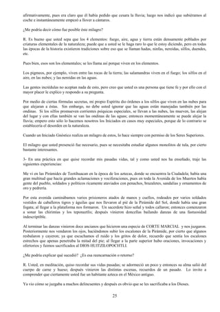 25
afirmativamente, pues era claro que él había pedido que cesara la lluvia; luego nos indicó que subiéramos al
coche e instantáneamente empezó a llover a cántaros.
¿Me podría decir cómo fue posible éste milagro?
R. Es bueno que usted sepa que los 4 elementos: fuego, aire, agua y tierra están densamente poblados por
criaturas elementales de la naturaleza; puede que a usted se le haga raro lo que le estoy diciendo, pero en todas
las épocas de la historia existieron tradiciones sobre eso que se llaman hadas, ninfas, nereidas, silfos, duendes,
etc.
Pues bien, esos son los elementales; se les llama así porque viven en los elementos.
Los pigmeos, por ejemplo, viven entre las rocas de la tierra; las salamandras viven en el fuego; los silfos en el
aire, en las nubes; y las nereidas en las aguas.
Las gentes incrédulas no aceptan nada de esto, pero creo que usted es una persona que tiene fe y por ello con el
mayor placer le explico y respondo a su pregunta.
Por medio de ciertas fórmulas secretas, mi propio Espíritu dio órdenes a los silfos que viven en las nubes para
que alejaran a éstas. Sin embargo, no debe usted ignorar que las aguas están manejadas también por las
ondinas. Si los silfos promueven corrientes psíquicas especiales, se llevan a las nubes, las mueven, las alejan
del lugar y con ellas también se van las ondinas de las aguas; entonces momentáneamente se puede alejar la
lluvia; empero esto sólo lo hacemos nosotros los Iniciados en casos muy especiales, porque de lo contrario se
establecería el desorden en la naturaleza.
Cuando un Iniciado Gnóstico realiza un milagro de estos, lo hace siempre con permiso de los Seres Superiores.
El milagro que usted presenció fue necesario, pues se necesitaba estudiar algunos monolitos de tula, por cierto
bastante interesantes.
3- En una práctica en que quise recordar mis pasadas vidas, tal y como usted nos ha enseñado, traje las
siguientes experiencias:
Me vi en las Pirámides de Teotihuacan en la época de los aztecas, donde se encuentra la Ciudadela; había una
gran multitud que hacía grandes aclamaciones y vociferaciones, pues en toda la Avenida de los Muertos había
gente del pueblo, soldados y políticos ricamente ataviados con penachos, brazaletes, sandalias y ornamentos de
oro y pedrería.
Por esta avenida caminábamos varios prisioneros atados de manos y cuellos, rodeados por varios soldados
vestidos de caballeros tigres y águilas que nos llevaron al pié de la Pirámide del Sol, donde había una gran
fogata; al llegar a la plataforma nos formaron. Un sacerdote hizo señal y todos callaron; entonces comenzaron
a sonar las chirimías y los teponaztlis; después vinieron doncellas bailando danzas de una fastuosidad
indescriptible.
Al terminar las danzas vinieron doce ancianos que hicieron una especie de CORTE MARCIAL y nos juzgaron.
Posteriormente nos vendaron los ojos, haciéndonos subir los escalones de la Pirámide, por cierto que algunos
resbalaron y cayeron; ya que escuchamos el ruido y los gritos de dolor, recuerdo que sentía los escalones
estrechos que apenas penetraba la mitad del pie; al llegar a la parte superior hubo oraciones, invocaciones y
ofertorios y fuimos sacrificados al DIOS HUITZILOPOCHTLI.
¿Me podría explicar qué sucedió? ¿Es esa reencarnación o retorno?
R. Usted, en meditación, quiso recordar sus vidas pasadas; se adormeció un poco y entonces su alma salió del
cuerpo de carne y hueso; después vinieron las distintas escenas, recuerdos de un pasado. Lo invito a
comprender que ciertamente usted fue un habitante azteca en el México antiguo.
Ya vio cómo se juzgaba a muchos delincuentes y después es obvio que se les sacrificaba a los Dioses.
 