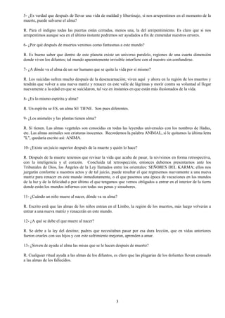3
5- ¿Es verdad que después de llevar una vida de maldad y libertinaje, si nos arrepentimos en el momento de la
muerte, puede salvarse el alma?
R. Para el indigno todas las puertas están cerradas, menos una, la del arrepentimiento. Es claro que si nos
arrepentimos aunque sea en el último instante podremos ser ayudados a fin de enmendar nuestros errores.
6- ¿Por qué después de muertos venimos como fantasmas a este mundo?
R. Es bueno saber que dentro de este planeta existe un universo paralelo, regiones de una cuarta dimensión
donde viven los difuntos; tal mundo aparentemente invisible interfiere con el nuestro sin confundirse.
7- ¿A dónde va el alma de un ser humano que se quita la vida por sí mismo?
R. Los suicidas sufren mucho después de la desencarnación; viven aquí y ahora en la región de los muertos y
tendrán que volver a una nueva matriz y renacer en este valle de lágrimas y morir contra su voluntad al llegar
nuevamente a la edad en que se suicidaron, tal vez en instantes en que están más ilusionados de la vida.
8- ¿Es lo mismo espíritu y alma?
R. Un espíritu se ES, un alma SE TIENE. Son pues diferentes.
9- ¿Los animales y las plantas tienen alma?
R. Sí tienen. Las almas vegetales son conocidas en todas las leyendas universales con los nombres de Hadas,
etc. Las almas animales son criaturas inocentes. Recordemos la palabra ANIMAL, si le quitamos la última letra
"L", quedaría escrito así: ANIMA.
10- ¿Existe un juicio superior después de la muerte y quién lo hace?
R. Después de la muerte tenemos que revisar la vida que acaba de pasar, la revivimos en forma retrospectiva,
con la inteligencia y el corazón. Concluida tal retrospección, entonces debemos presentarnos ante los
Tribunales de Dios, los Ángeles de la Ley llamados entre los orientales: SEÑORES DEL KARMA; ellos nos
juzgarán conforme a nuestros actos y de tal juicio, puede resultar el que regresemos nuevamente a una nueva
matriz para renacer en este mundo inmediatamente, o el que pasemos una época de vacaciones en los mundos
de la luz y de la felicidad o por último el que tengamos que vernos obligados a entrar en el interior de la tierra
donde están los mundos infiernos con todas sus penas y sinsabores.
11- ¿Cuándo un niño muere al nacer, dónde va su alma?
R. Escrito está que las almas de los niños entran en el Limbo, la región de los muertos, más luego volverán a
entrar a una nueva matriz y renacerán en este mundo.
12- ¿A qué se debe el que muere al nacer?
R. Se debe a la ley del destino; padres que necesitaban pasar por esa dura lección, que en vidas anteriores
fueron crueles con sus hijos y con este sufrimiento mejoran, aprenden a amar.
13- ¿Sirven de ayuda al alma las misas que se le hacen después de muerto?
R. Cualquier ritual ayuda a las almas de los difuntos, es claro que las plegarias de los dolientes llevan consuelo
a las almas de los fallecidos.
 