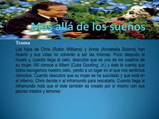 Trama
Los hijos de Chris (Robin Williams) y Annie (Annabella Sciorra) han
muerto y sus vidas no volverán a ser las mismas. Poco después él
muere y, cuando llega al cielo, descubre que es uno de los cuadros de
su mujer. Allí conoce a Albert (Cuba Gooding, Jr.) y éste le cuenta que
todos escogemos nuestro cielo, yendo a un lugar en el que nos sentimos
cómodos. Cuando descubre que su mujer se ha suicidado y que está en
el infierno, Chris decide ir al inframundo para rescatarla. Cuando llega al
inframundo nota que el éste también es creado por sí mismo con sus
peores miedos y temores
 