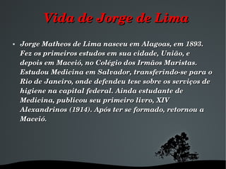 Vida de Jorge de Lima Jorge Matheos de Lima nasceu em Alagoas, em 1893. Fez os primeiros estudos em sua cidade, União, e depois em Maceió, no Colégio dos Irmãos Maristas. Estudou Medicina em Salvador, transferindo-se para o Rio de Janeiro, onde defendeu tese sobre os serviços de higiene na capital federal. Ainda estudante de Medicina, publicou seu primeiro livro, XIV Alexandrinos (1914). Após ter se formado, retornou a Maceió.  