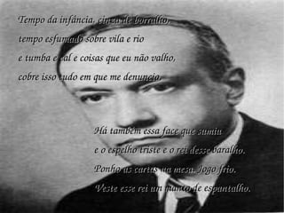 Tempo da infância, cinza de borralho, tempo esfumado sobre vila e rio e tumba e cal e coisas que eu não valho, cobre isso tudo em que me denuncio. Há também essa face que sumiu e o espelho triste e o rei desse baralho. Ponho as cartas na mesa. Jogo frio. Veste esse rei um manto de espantalho. 