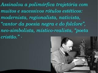 Assinalou a polimórfica trajetória com muitos e sucessivos rótulos estéticos: modernista, regionalista, nativista, “cantor da poesia negra e do folclore”, neo-simbolista, místico-realista, “poeta cristão.” · 