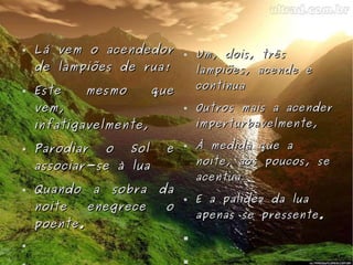 Lá vem o acendedor de lampiões de rua! Este mesmo que vem, infatigavelmente, Parodiar o Sol e associar-se à lua Quando a sobra da noite enegrece o poente. Um, dois, três lampiões, acende e continua Outros mais a acender imperturbavelmente, À medida que a noite, aos poucos, se acentua E a palidez da lua apenas se pressente. 