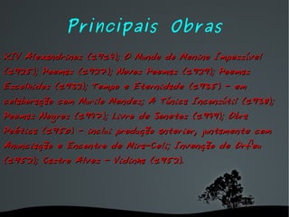 Principais Obras XIV Alexandrinos (1914); O Mundo do Menino Impossível (1925); Poemas (1927); Novos Poemas (1929); Poemas Escolhidos (1932); Tempo e Eternidade (1935) - em colaboração com Murilo Mendes; A Túnica Inconsútil (1938); Poemas Negros (1947); Livro de Sonetos (1949); Obra Poética (1950) - inclui produção anterior, juntamente com Anunciação e Encontro de Mira-Celi; Invenção de Orfeu (1952); Castro Alves - Vidinha (1952). 