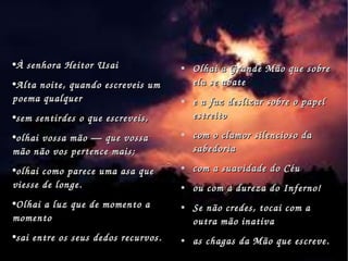 À senhora Heitor Usai Alta noite, quando escreveis um poema qualquer  sem sentirdes o que escreveis,  olhai vossa mão — que vossa mão não vos pertence mais;  olhai como parece uma asa que viesse de longe.  Olhai a luz que de momento a momento  sai entre os seus dedos recurvos.  Olhai a Grande Mão que sobre ela se abate e a faz deslizar sobre o papel estreito com o clamor silencioso da sabedoria com a suavidade do Céu ou com a dureza do Inferno! Se não credes, tocai com a outra mão inativa as chagas da Mão que escreve.  