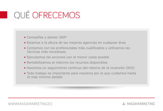 • Campañas y planes 360º
• Estamos a la altura de las mejores agencias en cualquier área
• Contamos con los profesionales más cualificados y utilizamos las
técnicas más novedosas.
• Ejecutamos las acciones con el menor coste posible
• Rentabilizamos al máximo los recursos disponibles
• Hacemos un seguimiento continuo del retorno de la inversión (ROI)
• Todo trabajo es importante para nosotros por lo que cuidamos hasta
el más mínimo detalle
 