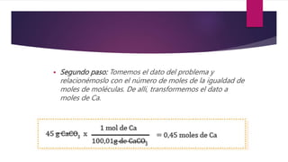  Segundo paso: Tomemos el dato del problema y
relacionémoslo con el número de moles de la igualdad de
moles de moléculas. De allí, transformemos el dato a
moles de Ca.
 