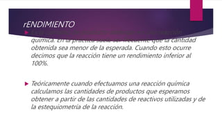 rENDIMIENTO
 Es la cantidad de producto obtenido en una reacción
química. En la práctica suele ser frecuente que la cantidad
obtenida sea menor de la esperada. Cuando esto ocurre
decimos que la reacción tiene un rendimiento inferior al
100%.
 Teóricamente cuando efectuamos una reacción química
calculamos las cantidades de productos que esperamos
obtener a partir de las cantidades de reactivos utilizadas y de
la estequiometría de la reacción.
 