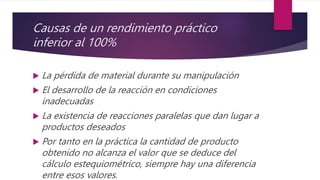 Causas de un rendimiento práctico
inferior al 100%
 La pérdida de material durante su manipulación
 El desarrollo de la reacción en condiciones
inadecuadas
 La existencia de reacciones paralelas que dan lugar a
productos deseados
 Por tanto en la práctica la cantidad de producto
obtenido no alcanza el valor que se deduce del
cálculo estequiométrico, siempre hay una diferencia
entre esos valores.
 