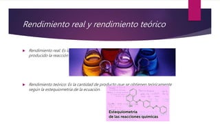 Rendimiento real y rendimiento teórico
 Rendimiento real: Es la cantidad de producto final obtenido, luego de haberse
producido la reacción química.
 Rendimiento teórico: Es la cantidad de producto que se obtienen teóricamente
según la estequiometría de la ecuación.
 