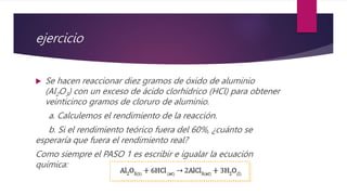ejercicio
 Se hacen reaccionar diez gramos de óxido de aluminio
(Al2O3) con un exceso de ácido clorhídrico (HCl) para obtener
veinticinco gramos de cloruro de aluminio.
a. Calculemos el rendimiento de la reacción.
b. Si el rendimiento teórico fuera del 60%, ¿cuánto se
esperaría que fuera el rendimiento real?
Como siempre el PASO 1 es escribir e igualar la ecuación
química:
 