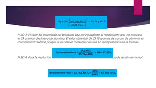 PASO 2: Pasamos la cantidad de reactivo que se tenga a unidades de producto deseado.
PASO 3: El valor del enunciado del producto va a ser equivalente al rendimiento real, en este caso
es 25 gramos de cloruro de aluminio. El valor obtenido de 25,76 gramos de cloruro de aluminio es
el rendimiento teórico porque se lo obtuvo mediante cálculos. Lo reemplazamos en la fórmula.
PASO 4: Para la resolución del literal b. del ejercicio, debemos usar la fórmula de rendimiento real:
 