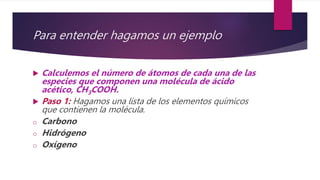 Para entender hagamos un ejemplo
 Calculemos el número de átomos de cada una de las
especies que componen una molécula de ácido
acético, CH3COOH.
 Paso 1: Hagamos una lista de los elementos químicos
que contienen la molécula.
o Carbono
o Hidrógeno
o Oxígeno
 
