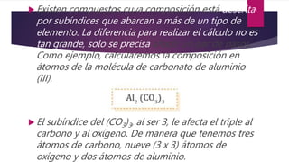  Existen compuestos cuya composición está descrita
por subíndices que abarcan a más de un tipo de
elemento. La diferencia para realizar el cálculo no es
tan grande, solo se precisa añadir un par de pasos.
Como ejemplo, calcularemos la composición en
átomos de la molécula de carbonato de aluminio
(III).
 El subíndice del (CO3)3, al ser 3, le afecta el triple al
carbono y al oxígeno. De manera que tenemos tres
átomos de carbono, nueve (3 x 3) átomos de
oxígeno y dos átomos de aluminio.
 