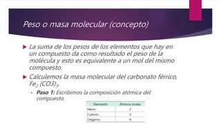 Peso o masa molecular (concepto)
 La suma de los pesos de los elementos que hay en
un compuesto da como resultado el peso de la
molécula y esto es equivalente a un mol del mismo
compuesto.
 Calculemos la masa molecular del carbonato férrico,
Fe2 (CO3)3.
• Paso 1: Escribimos la composición atómica del
compuesto.
 