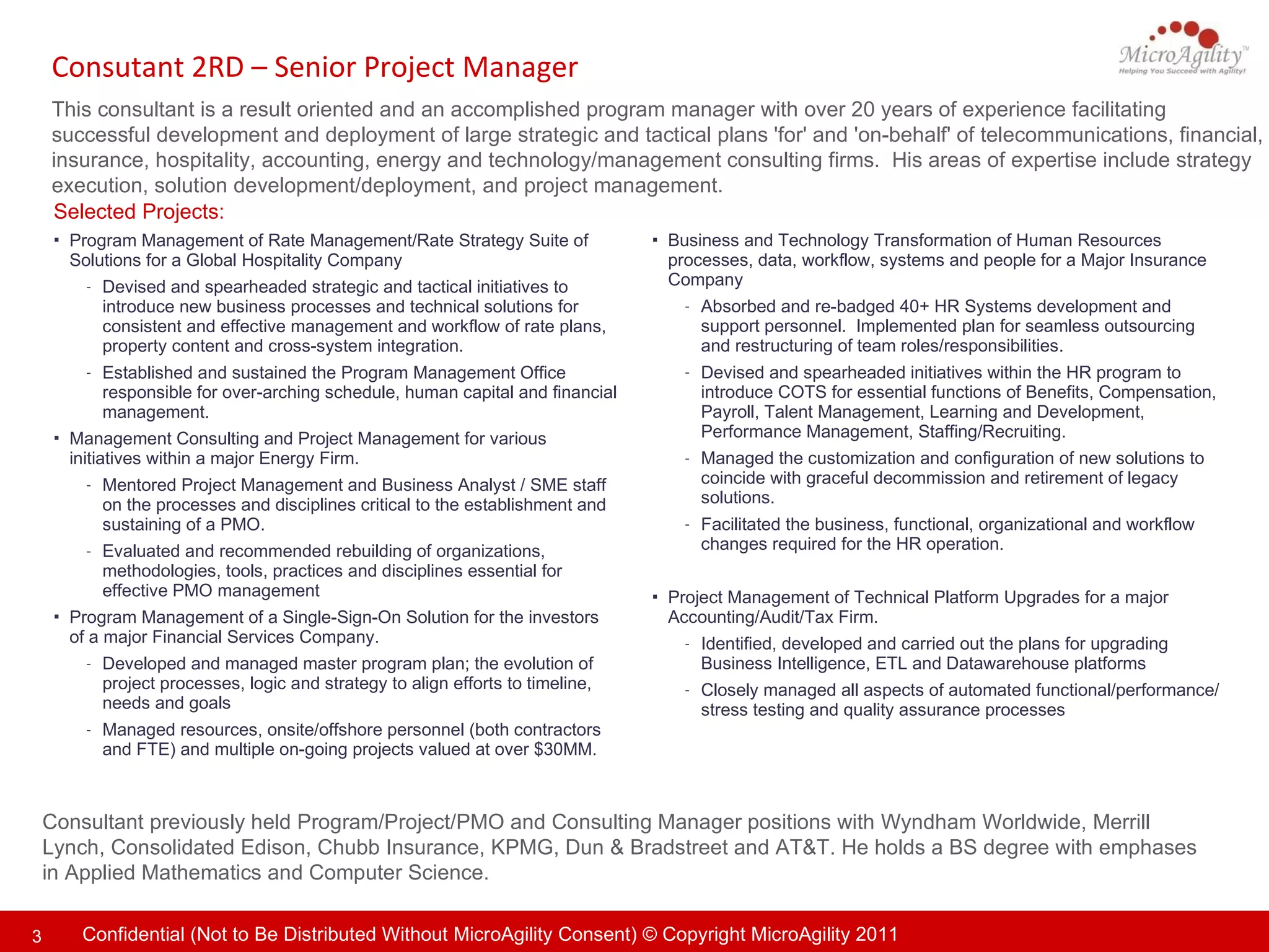 Consutant 2RD – Senior Project Manager  This consultant is a result oriented and an accomplished program manager with over 20 years of experience facilitating successful development and deployment of large strategic and tactical plans 'for' and 'on-behalf' of telecommunications, financial, insurance, hospitality, accounting, energy and technology/management consulting firms.  His areas of expertise include strategy execution, solution development/deployment, and project management.  Consultant previously held Program/Project/PMO and Consulting Manager positions with  Wyndham Worldwide, Merrill Lynch, Consolidated Edison, Chubb Insurance, KPMG, Dun & Bradstreet and AT&T.  He holds a BS degree with emphases in Applied Mathematics and Computer Science. Selected Projects: Business and Technology Transformation of Human Resources processes, data, workflow, systems and people for a Major Insurance  Company Absorbed and re-badged 40+ HR Systems development and support personnel.  Implemented plan for seamless outsourcing and restructuring of team roles/responsibilities. Devised and spearheaded initiatives within the HR program to introduce COTS for essential functions of Benefits, Compensation, Payroll, Talent Management, Learning and Development, Performance Management, Staffing/Recruiting. Managed the customization and configuration of new solutions to coincide with graceful decommission and retirement of legacy solutions. Facilitated the business, functional, organizational and workflow changes required for the HR operation. Project Management of Technical Platform Upgrades for a major Accounting/Audit/Tax Firm. Identified, developed and carried out the plans for upgrading Business Intelligence, ETL and Datawarehouse platforms  Closely managed all aspects of automated functional/performance/stress testing and quality assurance processes Program Management of Rate Management/Rate Strategy Suite of Solutions for a Global Hospitality Company  Devised and spearheaded strategic and tactical initiatives to introduce new business processes and technical solutions for consistent and effective management and workflow of rate plans, property content and cross-system integration. Established and sustained the Program Management Office responsible for over-arching schedule, human capital and financial management. Management Consulting and Project Management for various initiatives within a major Energy Firm.  Mentored Project Management and Business Analyst / SME staff on the processes and disciplines critical to the establishment and sustaining of a PMO. Evaluated and recommended rebuilding of organizations, methodologies, tools, practices and disciplines essential for effective PMO management Program Management of a Single-Sign-On Solution for the investors of a major Financial Services Company.  Developed and managed master program plan; the evolution of project processes, logic and strategy to align efforts to timeline, needs and goals Managed resources, onsite/offshore personnel (both contractors and FTE) and multiple on-going projects valued at over $30MM. 