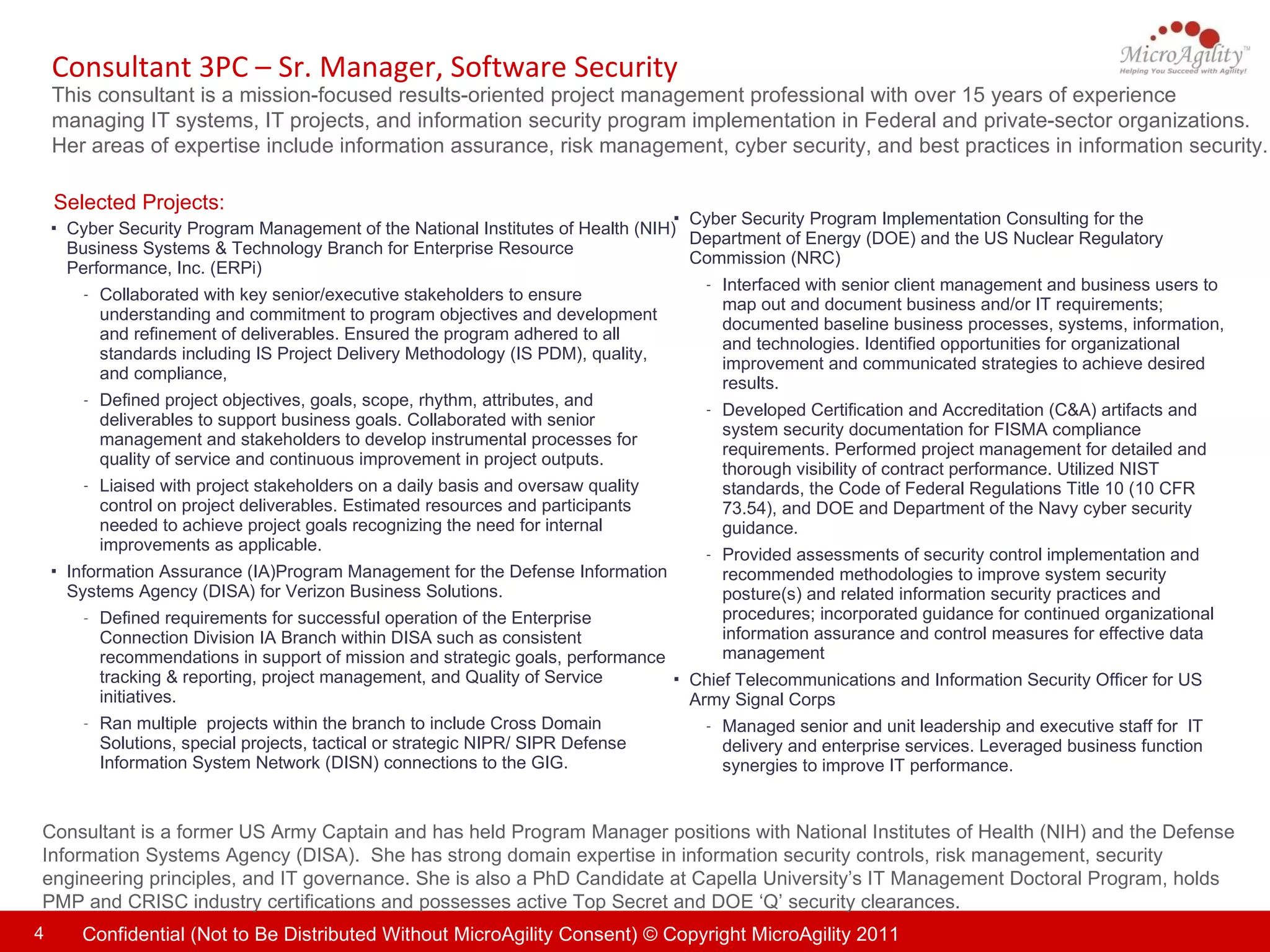 Consultant 3PC – Sr. Manager, Software Security This consultant is a mission-focused results-oriented project management professional with over 15 years of experience managing IT systems, IT projects, and information security program implementation in Federal and private-sector organizations.  Her areas of expertise include information assurance, risk management, cyber security, and best practices in information security.  Consultant is a former US Army Captain and has held Program Manager positions with  National Institutes of Health (NIH) and the Defense Information Systems Agency (DISA).   She  has strong domain expertise in information security controls, risk management, security engineering principles, and IT governance. She is also a PhD Candidate at Capella University’s IT Management Doctoral Program, holds PMP and CRISC industry certifications and possesses active Top Secret and DOE ‘Q’ security clearances. Selected Projects: Cyber Security Program Implementation Consulting for the Department of Energy (DOE) and the US Nuclear Regulatory Commission (NRC) Interfaced with senior client management and business users to map out and document business and/or IT requirements; documented baseline business processes, systems, information, and technologies. Identified opportunities for organizational improvement and communicated strategies to achieve desired results. Developed Certification and Accreditation (C&A) artifacts and system security documentation for FISMA compliance requirements. Performed project management for detailed and thorough visibility of contract performance. Utilized NIST standards, the Code of Federal Regulations Title 10 (10 CFR 73.54), and DOE and Department of the Navy cyber security guidance.  Provided assessments of security control implementation and recommended methodologies to improve system security posture(s) and related information security practices and procedures; incorporated guidance for continued organizational information assurance and control measures for effective data management  Chief Telecommunications and Information Security Officer for US Army Signal Corps Managed senior and unit leadership and executive staff for  IT delivery and enterprise services. Leveraged business function synergies to improve IT performance. Cyber Security Program Management of the National Institutes of Health (NIH) Business Systems & Technology Branch for Enterprise Resource Performance, Inc. (ERPi) Collaborated with key senior/executive stakeholders to ensure understanding and commitment to program objectives and development and refinement of deliverables. Ensured the program adhered to all standards including IS Project Delivery Methodology (IS PDM), quality, and compliance,  Defined project objectives, goals, scope, rhythm, attributes, and deliverables to support business goals. Collaborated with senior management and stakeholders to develop instrumental processes for quality of service and continuous improvement in project outputs. Liaised with project stakeholders on a daily basis and oversaw quality control on project deliverables. Estimated resources and participants needed to achieve project goals recognizing the need for internal improvements as applicable. Information Assurance (IA)Program Management for the Defense Information Systems Agency (DISA) for Verizon Business Solutions. Defined requirements for successful operation of the Enterprise Connection Division IA Branch within DISA such as consistent recommendations in support of mission and strategic goals, performance tracking & reporting, project management, and Quality of Service initiatives. Ran multiple  projects within the branch to include Cross Domain Solutions, special projects, tactical or strategic NIPR/ SIPR Defense Information System Network (DISN) connections to the GIG. 
