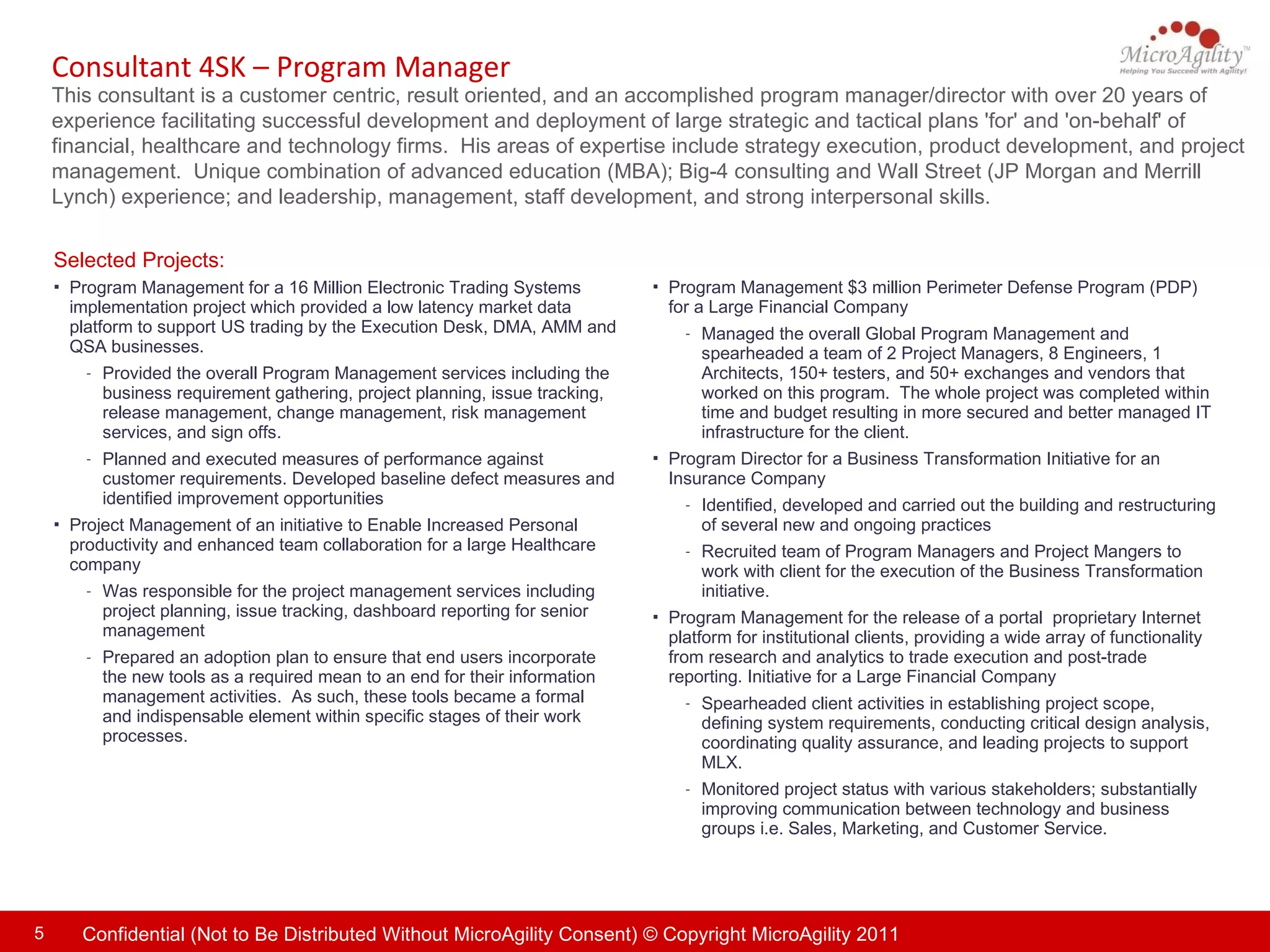 Consultant 4SK – Program Manager This consultant is a customer centric, result oriented, and an accomplished program manager/director with over 20 years of experience facilitating successful development and deployment of large strategic and tactical plans 'for' and 'on-behalf' of financial, healthcare and technology firms.  His areas of expertise include strategy execution, product development, and project management.  Unique combination of advanced education (MBA); Big-4 consulting and Wall Street (JP Morgan and Merrill Lynch) experience; and leadership, management, staff development, and strong interpersonal skills. Selected Projects: Program Management $3 million Perimeter Defense Program (PDP) for a Large Financial Company Managed the overall Global Program Management and spearheaded a team of 2 Project Managers, 8 Engineers, 1 Architects, 150+ testers, and 50+ exchanges and vendors that worked on this program.  The whole project was completed within time and budget resulting in more secured and better managed IT infrastructure for the client.  Program Director for a Business Transformation Initiative for an Insurance Company  Identified, developed and carried out the building and restructuring of several new and ongoing practices Recruited team of Program Managers and Project Mangers to work with client for the execution of the Business Transformation initiative. Program Management for the release of a portal  proprietary Internet platform for institutional clients, providing a wide array of functionality from research and analytics to trade execution and post-trade reporting. Initiative for a Large Financial Company Spearheaded client activities in establishing project scope, defining system requirements, conducting critical design analysis, coordinating quality assurance, and leading projects to support MLX.  Monitored project status with various stakeholders; substantially improving communication between technology and business groups i.e. Sales, Marketing, and Customer Service.  Program Management for a 16 Million Electronic Trading Systems implementation project which provided a low latency market data platform to support US trading by the Execution Desk, DMA, AMM and QSA businesses.  Provided the overall Program Management services including the business requirement gathering, project planning, issue tracking, release management, change management, risk management services, and sign offs.  Planned and executed measures of performance against customer requirements. Developed baseline defect measures and identified improvement opportunities Project Management of an initiative to Enable Increased Personal productivity and enhanced team collaboration for a large Healthcare company Was responsible for the project management services including project planning, issue tracking, dashboard reporting for senior management  Prepared an adoption plan to ensure that end users incorporate the new tools as a required mean to an end for their information management activities.  As such, these tools became a formal and indispensable element within specific stages of their work processes. 