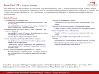 Consultant 1BC –  Program Manager   This consultant is a result-oriented, accomplished program manager with over 15 years of multi-million large, strategic projects. She is both a tactical and strategic thinker and is able to translate business needs into IT deliverables. Her areas of expertise are change management, business process improvement, and operational improvement, as well as product development and implementation.  Consultant previously held Program Manager positions with WellPoint, BCBS, and United Healthcare.  She holds a BA in Organizational Communications with a minor in Linguistics from Maryville University in St. Louis, Missouri.  Selected Projects: Consultant for a Real Estate Company  Transformed all back-end paper process to a web-enabled, clean process Consultant for a Third-party Agency (TPA) Insurance Company  Created a “train the trainer” program for new Managers and above Project Manager for a Real Estate Company  Transformed all back-end paper process to a web-enabled, clean process Project Manager of a $25+ billion Large Health Care Insurance Company Implemented new systems for FSAs (Flexible Spending Accounts) Directed all Change Management close-out procedures for the project as the department was outsourced Consultant for an Annuities Company  Devised and spearheaded business process improvement in the Annuities PMO Managed a Statement Redesign project, changing the face of the World’s most Admired Insurance Company Program Manager and Director of a $25+ billion Large Health Care Insurance Company Managed $5.4b merger of Pharmacy Benefit Management system from Health Care Company to PBM Vendor Directed all close-out procedures for the project Senior Project Manager for a Small Health Care Company Managed resources, personnel and multiple on-going projects valued at over $5 Million dollars Developed and managed master project plan; the evolution of project processes, logic and strategy to align efforts to timeline, needs and goals Senior Project Manager for a Large Health Care Company Renovated the open enrollment process, streamlining the end-to-end enrollment activity, from salesman placement to first claim adjudication 