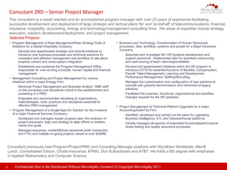 Consutant 2RD – Senior Project Manager  This consultant is a result oriented and an accomplished program manager with over 20 years of experience facilitating successful development and deployment of large strategic and tactical plans 'for' and 'on-behalf' of telecommunications, financial, insurance, hospitality, accounting, energy and technology/management consulting firms.  His areas of expertise include strategy execution, solution development/deployment, and project management.  Consultant previously held Program/Project/PMO and Consulting Manager positions with  Wyndham Worldwide, Merrill Lynch, Consolidated Edison, Chubb Insurance, KPMG, Dun & Bradstreet and AT&T.  He holds a BS degree with emphases in Applied Mathematics and Computer Science. Selected Projects: Business and Technology Transformation of Human Resources processes, data, workflow, systems and people for a Major Insurance  Company Absorbed and re-badged 40+ HR Systems development and support personnel.  Implemented plan for seamless outsourcing and restructuring of team roles/responsibilities. Devised and spearheaded initiatives within the HR program to introduce COTS for essential functions of Benefits, Compensation, Payroll, Talent Management, Learning and Development, Performance Management, Staffing/Recruiting. Managed the customization and configuration of new solutions to coincide with graceful decommission and retirement of legacy solutions. Facilitated the business, functional, organizational and workflow changes required for the HR operation. Project Management of Technical Platform Upgrades for a major Accounting/Audit/Tax Firm. Identified, developed and carried out the plans for upgrading Business Intelligence, ETL and Datawarehouse platforms  Closely managed all aspects of automated functional/performance/stress testing and quality assurance processes Program Management of Rate Management/Rate Strategy Suite of Solutions for a Global Hospitality Company  Devised and spearheaded strategic and tactical initiatives to introduce new business processes and technical solutions for consistent and effective management and workflow of rate plans, property content and cross-system integration. Established and sustained the Program Management Office responsible for over-arching schedule, human capital and financial management. Management Consulting and Project Management for various initiatives within a major Energy Firm.  Mentored Project Management and Business Analyst / SME staff on the processes and disciplines critical to the establishment and sustaining of a PMO. Evaluated and recommended rebuilding of organizations, methodologies, tools, practices and disciplines essential for effective PMO management Program Management of a Single-Sign-On Solution for the investors of a major Financial Services Company.  Developed and managed master program plan; the evolution of project processes, logic and strategy to align efforts to timeline, needs and goals Managed resources, onsite/offshore personnel (both contractors and FTE) and multiple on-going projects valued at over $30MM. 