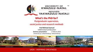 UKZN – INSPIRING GREATNESS
What’s the PhD for?
Postgraduate supervision,
social justice and research methods
Prof Michael Samuel
UKZN School of Education
Seminar presentation 17 March 2016
University of Johannesburg: Johannesburg
 