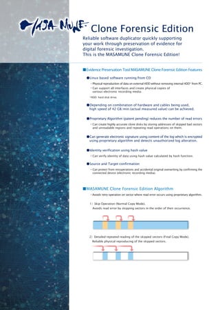 ■Evidence Preservation Tool MASAMUNE Clone Forensic Edition Features
●Linux based software running from CD
・Physical reproduction of data on external HDD without removing internal HDD* from PC.
・Can support all interfaces and create physical copies of
various electronic recording media.
*HDD: hard disk drive.
●Depending on combination of hardware and cables being used,
high speed of 42 GB/min (actual measured value) can be achieved.
●Proprietary Algorithm (patent pending) reduces the number of read errors
・Can create highly accurate clone disks by storing addresses of skipped bad sectors
and unreadable regions and repeating read operations on them.
●Can generate electronic signature using content of the log which is encrypted
using proprietary algorithm and detects unauthorized log alteration.
●Identity verification using hash value
・Can verify identity of data using hash value calculated by hash function.
●Source and Target confirmation
・Can protect from misoperations and accidental original overwriting by confirming the
connected device (electronic recording media).
Clone Forensic Edition
■MASAMUNE Clone Forensic Edition Algorithm
・Avoids retry operation on sector where read error occurs using proprietary algorithm.
1）Skip Operation (Normal Copy Mode).
　Avoids read error by skipping sectors in the order of their occurrence.
2）Detailed repeated reading of the skipped sectors (Final Copy Mode).
　Reliable physical reproducing of the skipped sectors.
Reliable software duplicator quickly supporting
your work through preservation of evidence for
digital forensic investigation.
This is the MASAMUNE Clone Forensic Edition!
 