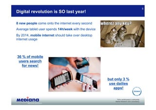 5
Digital revolution is SO last year!

8 new people come onto the internet every second
Average tablet user spends 14h/week with the device
By 2014, mobile internet should take over desktop
internet usage




36 % of mobile
 users search
   for news!


                                                      but only 3 %
                                                       use dailies
                                                         apps!
 