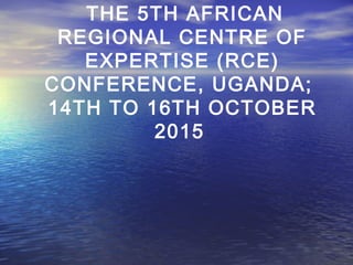 THE 5TH AFRICAN
REGIONAL CENTRE OF
EXPERTISE (RCE)
CONFERENCE, UGANDA;
14TH TO 16TH OCTOBER
2015
 