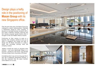 Design plays a hefty
role in the positioning of
Masan Group with its
new Singapore office.
Over the past three years, the Masan Group has
undergone a drastic metamorphosis. Originally
a Vietnamese family-run food company, it
became an overnight business sensation with a
firm hold in Vietnam’s banking, resources and
fast moving consumer goods sectors when it
brought its new CEO Madhur Maini on board.
Continuing on their mission to grow as a
business, the company wanted to set up an
office in Singapore and sought the help of
design firm M Moser Associates to create a
space that accurately portrays what the
company is about.
“Madhur wanted the space to represent what
Vietnam – and more specifically, Masan as a
business – would be in the future,” says Nirmala
Srinivasa, Design Senior Associate at M Moser.

Considering that it was not too long ago that it
was still a traditional Vietnamese business, it
was also important that the space maintain
some relations to its roots.

 