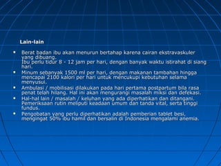Lain-lainLain-lain
 Berat badan ibu akan menurun bertahap karena cairan ekstravaskulerBerat badan ibu akan menurun bertahap karena cairan ekstravaskuler
yang dibuang.yang dibuang.
Ibu perlu tidur 8 - 12 jam per hari, dengan banyak waktu istirahat di siangIbu perlu tidur 8 - 12 jam per hari, dengan banyak waktu istirahat di siang
hari.hari.
 Minum sebanyak 1500 ml per hari, dengan makanan tambahan hinggaMinum sebanyak 1500 ml per hari, dengan makanan tambahan hingga
mencapai 2100 kalori per hari untuk mencukupi kebutuhan selamamencapai 2100 kalori per hari untuk mencukupi kebutuhan selama
menyusui.menyusui.
 Ambulasi / mobilisasi dilakukan pada hari pertama postpartum bila rasaAmbulasi / mobilisasi dilakukan pada hari pertama postpartum bila rasa
penat telah hilang. Hal ini akan mengurangi masalah miksi dan defekasi.penat telah hilang. Hal ini akan mengurangi masalah miksi dan defekasi.
 Hal-hal lain / masalah / keluhan yang ada diperhatikan dan ditangani.Hal-hal lain / masalah / keluhan yang ada diperhatikan dan ditangani.
Pemeriksaan rutin meliputi keadaan umum dan tanda vital, serta tinggiPemeriksaan rutin meliputi keadaan umum dan tanda vital, serta tinggi
fundus.fundus.
 Pengobatan yang perlu diperhatikan adalah pemberian tablet besi,Pengobatan yang perlu diperhatikan adalah pemberian tablet besi,
mengingat 50% ibu hamil dan bersalin di Indonesia mengalami anemia.mengingat 50% ibu hamil dan bersalin di Indonesia mengalami anemia.
 