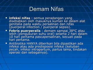 Demam NifasDemam Nifas
 infeksi nifasinfeksi nifas : semua peradangan yang: semua peradangan yang
disebabkan oleh masuknya kuman ke dalam alatdisebabkan oleh masuknya kuman ke dalam alat
genitalia pada waktu persalinan dan nifasgenitalia pada waktu persalinan dan nifas
(puerperal infection / puerperal sepsis).(puerperal infection / puerperal sepsis).
 Febris puerperalisFebris puerperalis : demam sampai 38: demam sampai 38°°C atauC atau
lebih (pengukuran suhu oral) selama 2 hari dalamlebih (pengukuran suhu oral) selama 2 hari dalam
10 hari pertama pascapersalinan, kecuali pada10 hari pertama pascapersalinan, kecuali pada
hari pertama.hari pertama.
 Antibiotika HANYA diberikan bila dipastikan adaAntibiotika HANYA diberikan bila dipastikan ada
infeksi atau ada predisposisi infeksi (ketubaninfeksi atau ada predisposisi infeksi (ketuban
pecah, infeksi intrapartum, partus lama, tindakanpecah, infeksi intrapartum, partus lama, tindakan
operasi dan sebagainya).operasi dan sebagainya).
 