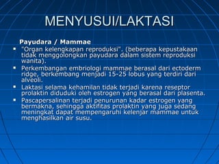 MENYUSUI/LAKTASIMENYUSUI/LAKTASI
Payudara / MammaePayudara / Mammae
 "Organ kelengkapan reproduksi". (beberapa kepustakaan"Organ kelengkapan reproduksi". (beberapa kepustakaan
tidak menggolongkan payudara dalam sistem reproduksitidak menggolongkan payudara dalam sistem reproduksi
wanita).wanita).
 Perkembangan embriologi mammae berasal dari ectodermPerkembangan embriologi mammae berasal dari ectoderm
ridge, berkembang menjadi 15-25 lobus yang terdiri dariridge, berkembang menjadi 15-25 lobus yang terdiri dari
alveoli.alveoli.
 Laktasi selama kehamilan tidak terjadi karena reseptorLaktasi selama kehamilan tidak terjadi karena reseptor
prolaktin diduduki oleh estrogen yang berasal dari plasenta.prolaktin diduduki oleh estrogen yang berasal dari plasenta.
 Pascapersalinan terjadi penurunan kadar estrogen yangPascapersalinan terjadi penurunan kadar estrogen yang
bermakna, sehingga aktifitas prolaktin yang juga sedangbermakna, sehingga aktifitas prolaktin yang juga sedang
meningkat dapat mempengaruhi kelenjar mammae untukmeningkat dapat mempengaruhi kelenjar mammae untuk
menghasilkan air susu.menghasilkan air susu.
 
