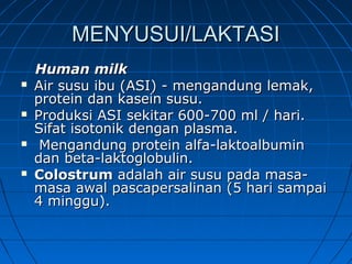 MENYUSUI/LAKTASIMENYUSUI/LAKTASI
Human milkHuman milk
 Air susu ibu (ASI) - mengandung lemak,Air susu ibu (ASI) - mengandung lemak,
protein dan kasein susu.protein dan kasein susu.
 Produksi ASI sekitar 600-700 ml / hari.Produksi ASI sekitar 600-700 ml / hari.
Sifat isotonik dengan plasma.Sifat isotonik dengan plasma.
 Mengandung protein alfa-laktoalbuminMengandung protein alfa-laktoalbumin
dan beta-laktoglobulin.dan beta-laktoglobulin.
 ColostrumColostrum adalah air susu pada masa-adalah air susu pada masa-
masa awal pascapersalinan (5 hari sampaimasa awal pascapersalinan (5 hari sampai
4 minggu).4 minggu).
 